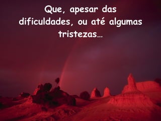 Que, apesar das dificuldades, ou até algumas tristezas… 