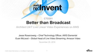 © 2016, Amazon Web Services, Inc. or its Affiliates. All rights reserved. 1
Jesse Rosenzweig – Chief Technology Officer, AWS Elemental
Euan McLeod – Global Head of Live Video Streaming, Amazon Video
November 29, 2016
CTD201
Better than Broadcast
Architect 24/7 Live Linear Video Experiences on AWS
 