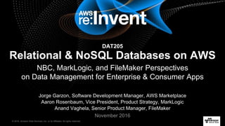 © 2016, Amazon Web Services, Inc. or its Affiliates. All rights reserved.
11/29/16
Jorge Garzon, Software Development Manager, AWS Marketplace
Aaron Rosenbaum, Vice President, Product Strategy, MarkLogic
Anand Vaghela, Senior Product Manager, FileMaker
November 2016
DAT205
Relational & NoSQL Databases on AWS
NBC, MarkLogic, and FileMaker Perspectives
on Data Management for Enterprise & Consumer Apps
 