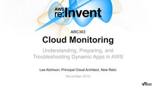 © 2016, Amazon Web Services, Inc. or its Affiliates. All rights reserved.
Lee Atchison, Principal Cloud Architect, New Relic
November 2016
Cloud Monitoring
Understanding, Preparing, and
Troubleshooting Dynamic Apps in AWS
ARC303
 