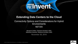 © 2016, Amazon Web Services, Inc. or its Affiliates. All rights reserved.
Benjamin Feldon, Solutions Architect, AWS
Sidhartha Chauhan, Solutions Architect, AWS
November 30, 2016
Extending Data Centers to the Cloud
Connectivity Options and Considerations for Hybrid
Environments
NET305
 
