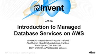 © 2016, Amazon Web Services, Inc. or its Affiliates. All rights reserved.
Steve Hunt - Director of Infrastructure, FanDuel
Alan Murray - Director of Architecture, FanDuel
Robin Spira - CTO, FanDuel
Darin Briskman, AWS Database Services
DAT307
Introduction to Managed
Database Services on AWS
 