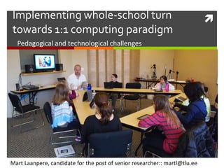 Implementing whole-school turn
towards 1:1 computing paradigm
Pedagogical and technological challenges

Mart Laanpere, candidate for the post of senior researcher:: martl@tlu.ee



 
