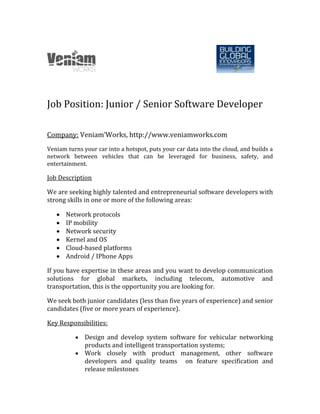 Job Position: Junior / Senior Software Developer
Company: Veniam’Works, http://www.veniamworks.com
Veniam turns your car into a hotspot, puts your car data into the cloud, and builds a
network between vehicles that can be leveraged for business, safety, and
entertainment.
Job Description
We are seeking highly talented and entrepreneurial software developers with
strong skills in one or more of the following areas:
 Network protocols
 IP mobility
 Network security
 Kernel and OS
 Cloud-based platforms
 Android / IPhone Apps
If you have expertise in these areas and you want to develop communication
solutions for global markets, including telecom, automotive and
transportation, this is the opportunity you are looking for.
We seek both junior candidates (less than five years of experience) and senior
candidates (five or more years of experience).
Key Responsibilities:
 Design and develop system software for vehicular networking
products and intelligent transportation systems;
 Work closely with product management, other software
developers and quality teams   on feature specification and
release milestones
 