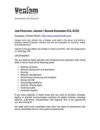  
	
  
	
  
	
  
	
  
An Internet of Vehicles
	
  
	
  
Job Position: Junior / Senior Engineer (CS, ECE)
Company: Veniam’Works, http://www.veniamworks.com
Veniam turns any vehicle into a hotspot, puts data in the cloud, and builds a
wireless network between vehicles that can be leveraged for business, safety
and entertainment.
Veniam’s Portugal offices are located in Aveiro and Porto, with US headquarters
in Cambridge, MA.
Job Description
We are seeking highly talented and entrepreneurial engineers with strong
skills in two or more of the following areas:
• Network protocols
• Network deployment and operations
• Security
• Network management
• Performance monitoring and analytics
• Kernel and OS
• Cloud-based platforms
• Android / IPhone Apps
• Technical sales
• Customer support
If you have expertise in these areas and you want to architect, develop,
deploy or operate communication solutions for global markets, including
telecom, automotive, transportation and logistics, this is the opportunity
you are looking for.
We seek both junior candidates (less than five years of experience) and
senior candidates (five or more years of experience).
 