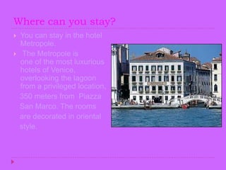 Where can youstay?You can stay in the hotel Metropole.The Metropole is one of the most luxurious hotels of Venice, overlooking the lagoon  from a privileged location,    350 meters from  Piazza   San Marco. The rooms    are decorated in oriental    style.