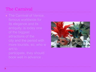 TheCarnivalThe Carnival of Venice, famous worldwide for its elegance and its antiquity, is today one of the biggest attractions of the city and the period with more tourists, so, who want to participate, they should book well in advance .