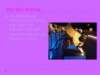 The film festival.The International Film Festival of Venice is an Italian film festival is held each   year in the Palazzo del Cinema in Venice.