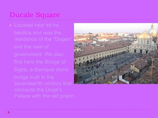 Ducale SquareLocated next tot he    basilica and was the residence of the "Doges“   and the seat of   government. We also    find here the Bridge of    Sighs, a Baroque stone    bridge built in the seventeenth century that connects the Doge's Palace with the old prison.