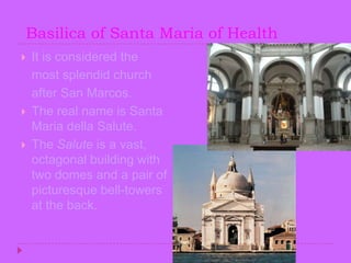  Basilica of Santa Maria of HealthIt is considered the    most splendid church    after San Marcos.The real name is Santa Maria della Salute.The Salute is a vast, octagonal building with two domes and a pair of picturesque bell-towers at the back. 