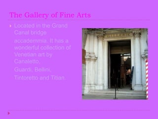 The Gallery of Fine ArtsLocated in the Grand Canal bridge accademmia. It has a wonderful collection of Venetian art by Canaletto, Guardi, Bellini,    Tintoretto and Titian.