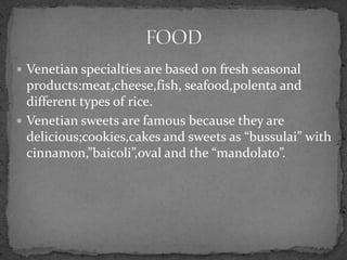  Venetian specialties are based on fresh seasonal
  products:meat,cheese,fish, seafood,polenta and
  different types of rice.
 Venetian sweets are famous because they are
  delicious;cookies,cakes and sweets as “bussulai” with
  cinnamon,”baicoli”,oval and the “mandolato”.
 