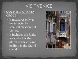  SAN POLO & SANTA
 CROCE
  It measures only 34
   hectares,is the
   smallest “sestiere” of
   Venice.
  It includes the Rialto
   area,which is the
   oldest of the city,and
   its limit is the Grand
   Canal.
 