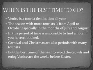  Venice is a tourist destination all year.
 The season with more tourists is from April to
  October,especially in the months of July and August.
 In this period of time is impossible to find a hotel if
  you haven’t booked.
 Carnival and Christmas are also periods with many
  tourists.
 But the best time of the year to avoid the crowds and
  enjoy Venice are the weeks before Easter.
 