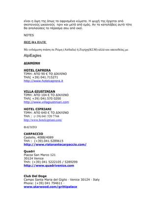 είναι η όψη της όπως τα αφρισμένα κύματα. Η ψυχή της έρχεται από
σκοτεινούς ωκεανούς πριν και μετά από εμάς. Αν το καταλάβεις αυτό τότε
θα απολαύσεις το πέρασμα σου από εκεί.
NOTES
ΠΩΣ ΘΑ ΠΑΤΕ
Με ενδιάμεση στάση σε Ρώμη (AirItalia) ή Ζυρίχη(KLM) αλλά και απευεθείας με
AlpiEagles
ΔΙΑΜΟΝΗ
HOTEL CAPRERA
ΤΙΜΗ: ΑΠΟ 90 € ΤΟ ΔΙΚΛΙΝΟ
ΤΗΛ( +39) 041.715271
http://www.hotelcaprera.it
VILLA GIUSTINIAN
ΤΙΜΗ: ΑΠΟ 104 € ΤΟ ΔΙΚΛΙΝΟ
ΤΗΛ( +39) 041.570 0200
http://www.villagiustinian.com
HOTEL CIPRIANI
ΤΙΜΗ: ΑΠΟ 640 € ΤΟ ΔΙΚΛΙΝΟ
ΤΗΛ : (+39) 041 520 7744
http://www.hotelcipriani.com/
ΦΑΓΗΤΟ
CARPACCIO
Castello, 4088/4089
ΤΗΛ : (+39).041.5289615
http://www.ristorantecarpaccio.com/
Quadri
Piazza San Marco 121
30124 Venice
ΤΗΛ: (+39) 041 5222105 / 5289299
http://www.quadrivenice.com
Club Del Doge
Campo Santa Maria del Giglio · Venice 30124 · Italy
Phone: (+39) 041 794611 ·
www.starwood.com/grittipalace
 