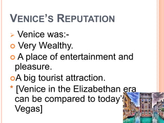 VENICE’S REPUTATION
 Venice was:-
 Very Wealthy.
 A place of entertainment and
pleasure.
A big tourist attraction.
* [Venice in the Elizabethan era
can be compared to today’s
Vegas]
 