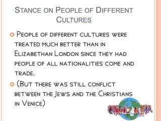 STANCE ON PEOPLE OF DIFFERENT
CULTURES
 People of different cultures were
treated much better than in
Elizabethan London since they had
people of all nationalities come and
trade.
 (But there was still conflict
between the Jews and the Christians
in Venice)
 