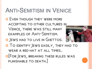 ANTI-SEMITISM IN VENICE
 Even though they were more
accepting to other cultures in
Venice, there was still many
examples of Anti-Semitism.
 Jews had to live in Ghettos.
 To identify Jews easily, they had to
wear a red hat at all times..
[For Jews, breaking these rules was
punishable to death.]
 