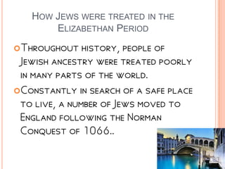 HOW JEWS WERE TREATED IN THE
ELIZABETHAN PERIOD
Throughout history, people of
Jewish ancestry were treated poorly
in many parts of the world.
Constantly in search of a safe place
to live, a number of Jews moved to
England following the Norman
Conquest of 1066..
 