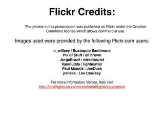 Flickr Credits:
    The photos in this presentation was published on Flickr under the Creative
                Commons license which allows commercial use.

Images used were provided by the following Flickr.com users:
                     n_willsey | Eustaquio Santimano
                          Pix of Stuff | ell brown
                        JorgeBrazil | wiredtourist
                         Ilamnudds | lightmatter
                         Paul Mannix | JoeDuck
                          pellaea | Lee Coursey

                    For more information Venice, Italy visit
            http://best?ights.co.za/international?ights/italy/venice
 
