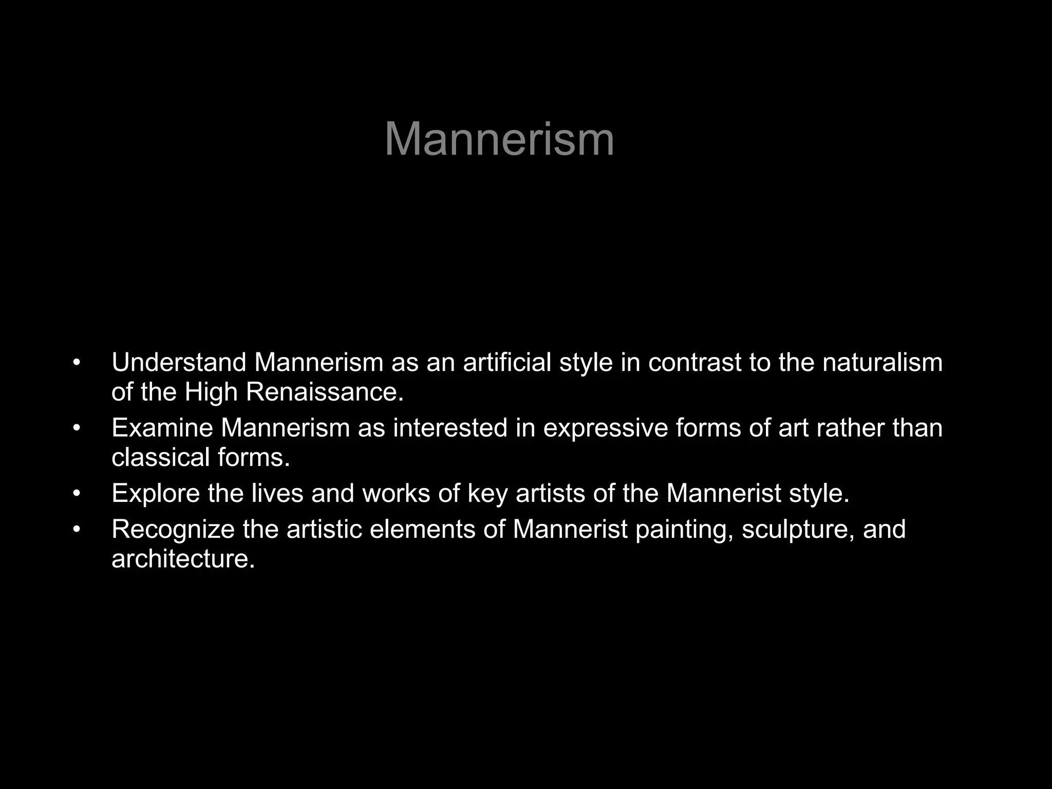 Mannerism Understand Mannerism as an artificial style in contrast to the naturalism of the High Renaissance. Examine Mannerism as interested in expressive forms of art rather than classical forms. Explore the lives and works of key artists of the Mannerist style.  Recognize the artistic elements of Mannerist painting, sculpture, and architecture. 