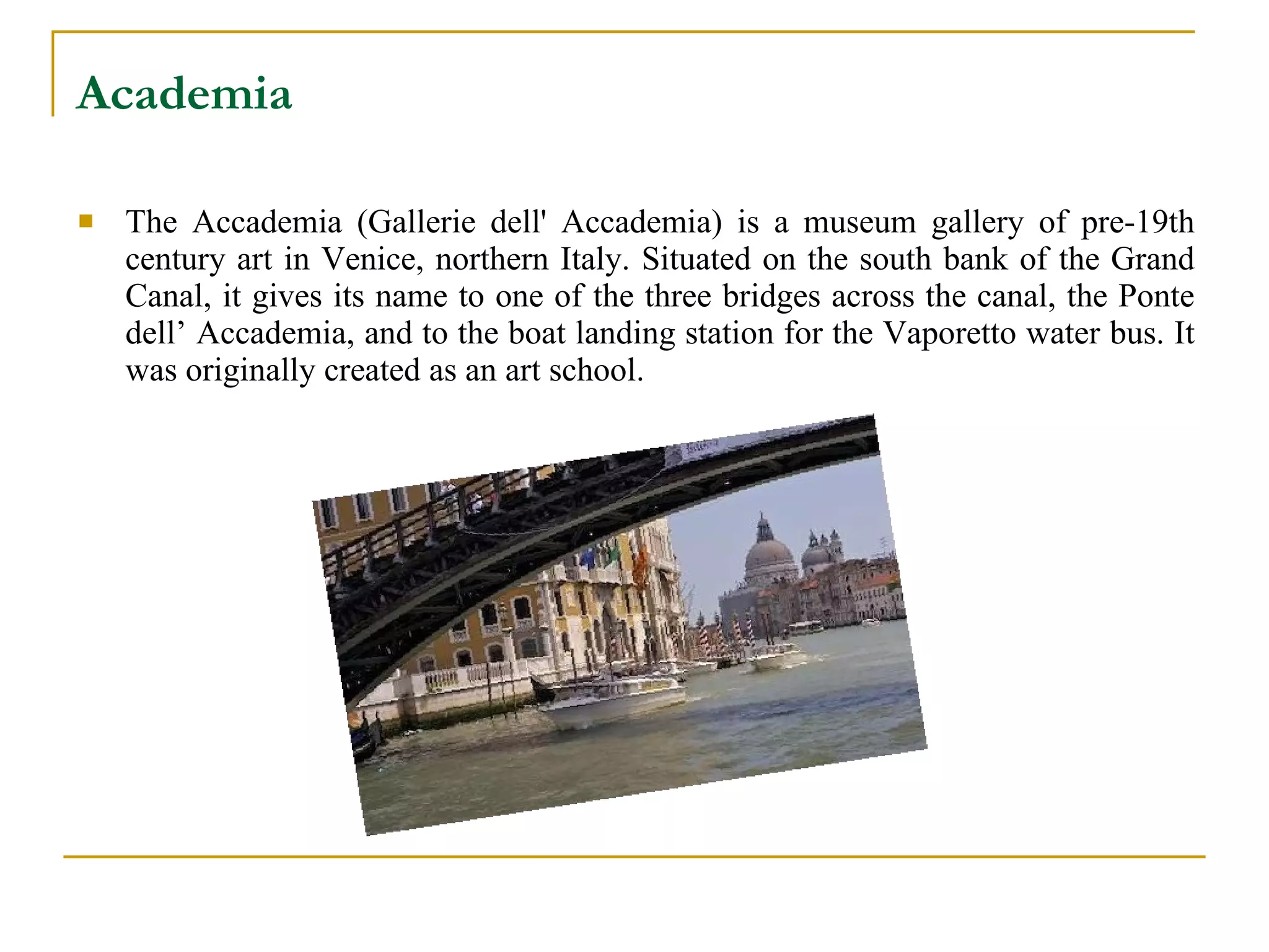 Academia   The Accademia (Gallerie dell' Accademia) is a museum gallery of pre-19th century art in  Venice ,  northern Italy . Situated on the south bank of the  Grand Canal , it gives its name to one of the three bridges across the canal, the  Ponte dell’ Accademia , and to the boat landing station for the  Vaporetto  water bus. It was originally created as an art school. 