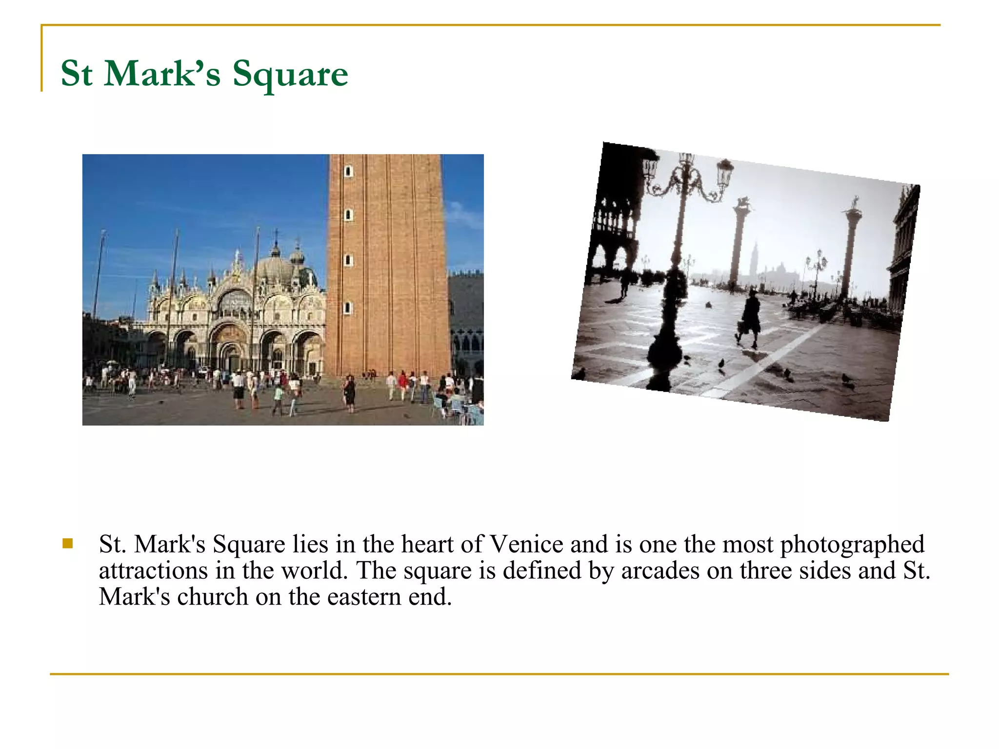 St Mark’s Square   St. Mark's Square lies in the heart of Venice and is one the most photographed attractions in the world. The square is defined by arcades on three sides and St. Mark's church on the eastern end.  