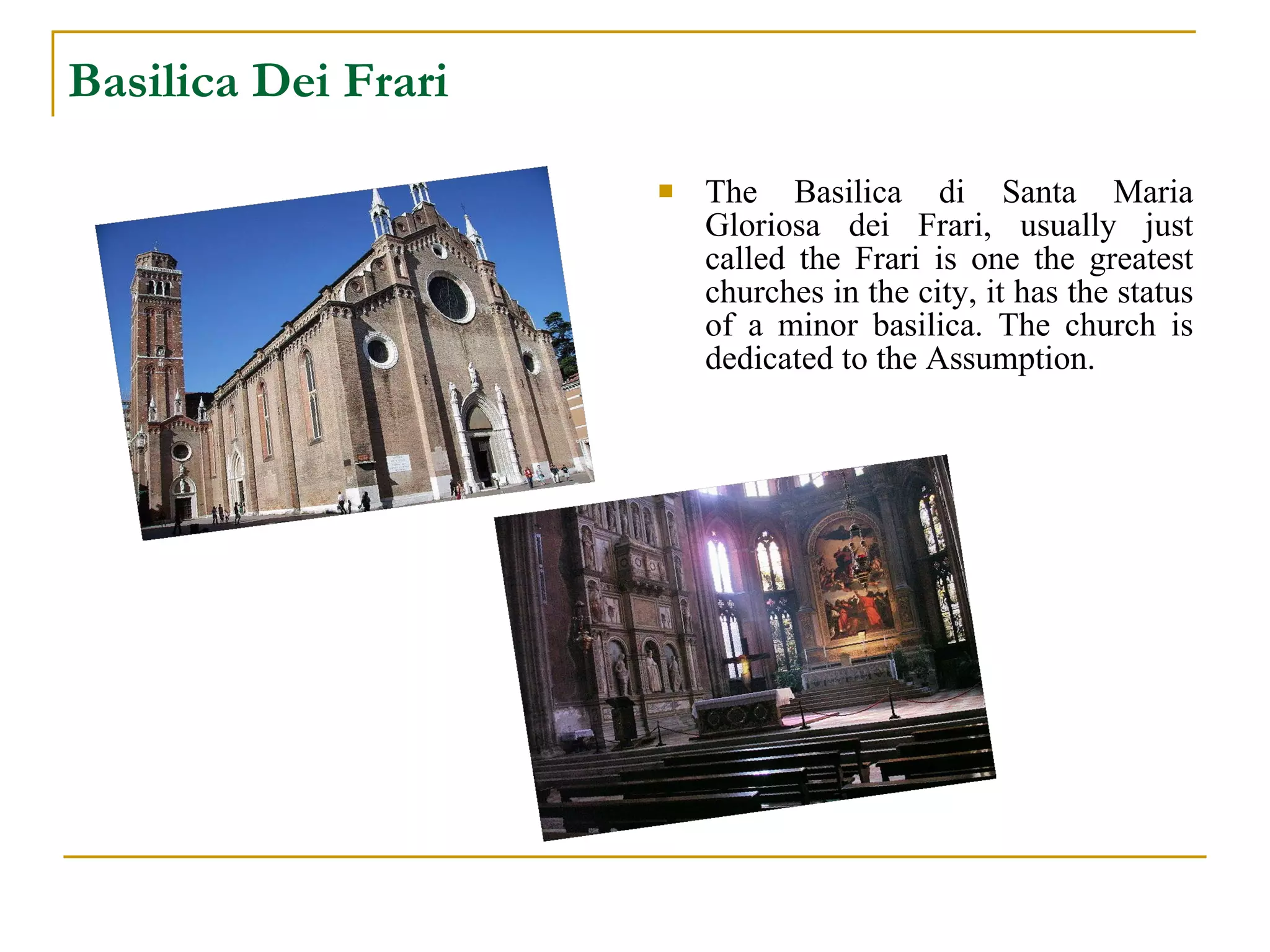 Basilica Dei Frari   The Basilica di Santa Maria Gloriosa dei Frari, usually just called the Frari  is o ne the greatest churches in the city, it has the status of a  minor basilica . The church is dedicated to the  Assumption.  