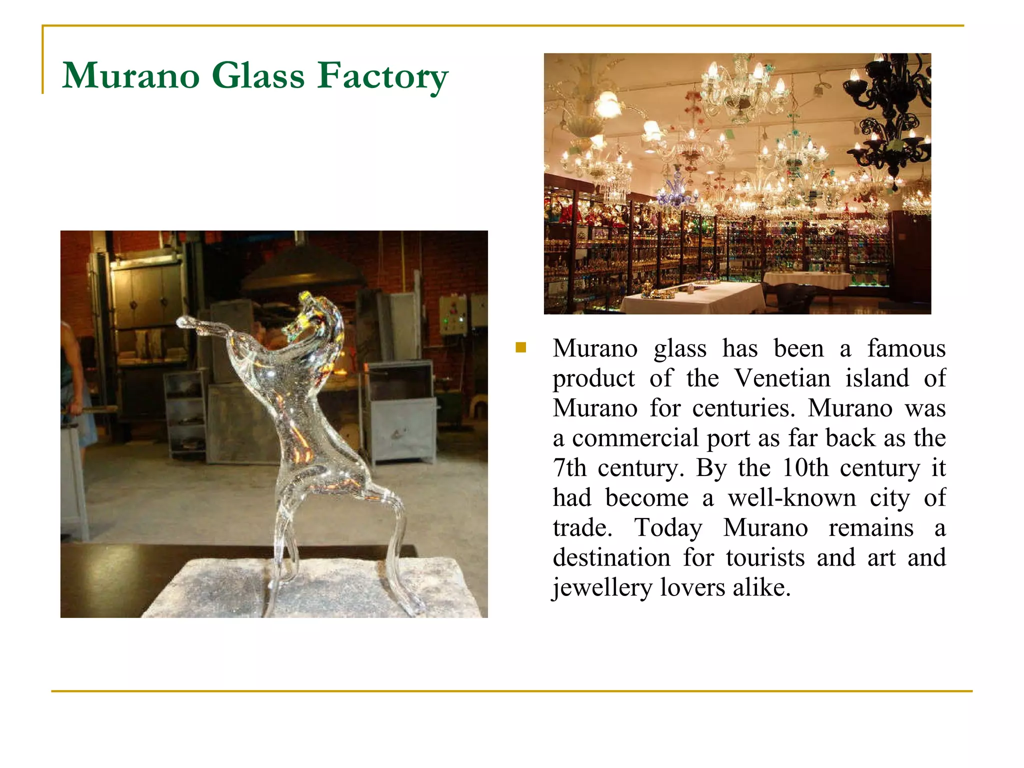 Murano Glass Factory   Murano glass has been a famous product of the Venetian island of  Murano  for centuries.  Murano  was a commercial port as far back as the 7th century. By the 10th century it had become a well-known city of trade. Today Murano remains a destination for tourists and art and jewellery lovers alike.  