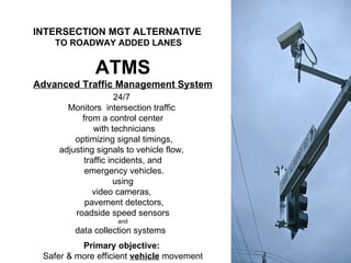 ATMS Advanced Traffic Management System 24/7  Monitors  intersection traffic  from a control center with technicians optimizing signal timings, adjusting signals to vehicle flow,  traffic incidents, and emergency vehicles. using video cameras,  pavement detectors, roadside speed sensors and data collection systems  Primary objective:  Safer & more efficient  vehicle  movement INTERSECTION MGT ALTERNATIVE   TO ROADWAY ADDED LANES 