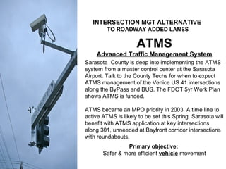 ATMS Advanced Traffic Management System Sarasota  County is deep into implementing the ATMS system from a master control center at the Sarasota Airport. Talk to the County Techs for when to expect ATMS management of the Venice US 41 intersections along the ByPass and BUS. The FDOT 5yr Work Plan shows ATMS is funded. ATMS became an MPO priority in 2003. A time line to active ATMS is likely to be set this Spring. Sarasota will benefit with ATMS application at key intersections along 301, unneeded at Bayfront corridor intersections with roundabouts. Primary objective:  Safer & more efficient  vehicle  movement INTERSECTION MGT ALTERNATIVE   TO ROADWAY ADDED LANES 