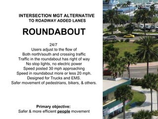 ROUNDABOUT 24/7  Users adjust to the flow of Both north/south and crossing traffic Traffic in the roundabout has right of way No stop lights, no electric power Speed posted 30 mph approaching Speed in roundabout more or less 20 mph. Designed for Trucks and EMS. Safer movement of pedestrians, bikers, & others. Primary objective:  Safer & more efficient  people  movement INTERSECTION MGT ALTERNATIVE   TO ROADWAY ADDED LANES 