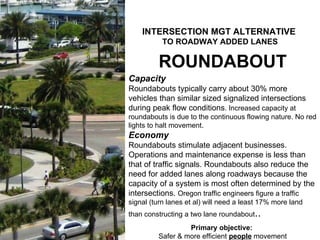 ROUNDABOUT Capacity Roundabouts typically carry about 30% more vehicles than similar sized signalized intersections during peak flow conditions . Increased capacity at roundabouts is due to the continuous flowing nature. No red lights to halt movement. Economy Roundabouts stimulate adjacent businesses. Operations and maintenance expense is less than that of traffic signals. Roundabouts also reduce the need for added lanes along roadways because the capacity of a system is most often determined by the intersections.  Oregon traffic engineers figure a traffic signal (turn lanes et al) will need a least 17% more land than constructing a two lane roundabout .. Primary objective:  Safer & more efficient  people  movement Primary objective:  Safer & more efficient  people  movement INTERSECTION MGT ALTERNATIVE   TO ROADWAY ADDED LANES 