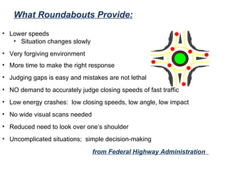 What Roundabouts Provide: Lower speeds  Situation changes slowly Very forgiving environment More time to make the right response Judging gaps is easy and mistakes are not lethal NO demand to accurately judge closing speeds of fast traffic Low energy crashes:  low closing speeds, low angle, low impact No wide visual scans needed Reduced need to look over one’s shoulder Uncomplicated situations;  simple decision-making from Federal Highway Administration  