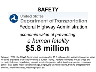 economic value of preventing  a human fatality $5.8 million Federal Highway Administration  SAFETY February, 2008, the FHWA Department recommended $5.8 million as the statistical economic value for traffic engineers to use in preventing a human fatality.  Factors calculated include wage and productivity losses, travel delay caused, medical expenses, administrative expenses, insurance, police, legal costs, motor-vehicle damage, employers’ uninsured costs, training of replacement workers, overtime caused, disabling injury, etc . 