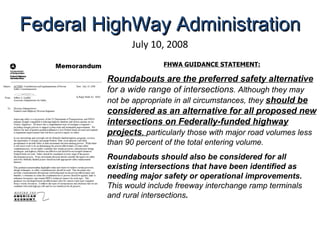 July 10, 2008 FHWA GUIDANCE STATEMENT: Roundabouts are the preferred safety alternative  for a wide range of intersections . Although they may not be appropriate in all circumstances, they  should be considered as an alternative for all proposed new intersections on Federally-funded highway projects ,  particularly those with major road volumes less than 90 percent of the total entering volume.  Roundabouts should also be considered for all existing intersections that have been identified as needing major safety or operational improvements.  This would include freeway interchange ramp terminals and rural intersections .   Federal HighWay Administration 