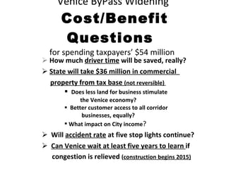 Venice ByPass Widening   Cost/Benefit Questions  for spending taxpayers’ $54 million  How much  driver time  will be saved, really? State will take $36 million in commercial  property from tax base  (not reversible)  Does less land for business stimulate  the Venice economy? Better customer access to all corridor businesses, equally? What impact on City income ? Will  accident rate  at five stop lights continue? Can Venice wait at least five years to learn  if  congestion is relieved  ( construction begins 2015) 