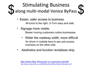 Stimulating Business along multi-modal Venice ByPass See Green Bay Wisconsin on economic benefit  http://www.ci.green-bay.wi.us/SGB/Downloads/RoundaboutPublication.pdf Easier, safer access to business. All turns to the right, U-Turn easy and safe. Signage more visible. Slower moving customers notice businesses. Wider the roadway width, more difficult for driver in outside lane to see and access business on the other side. Aesthetics and function revitalizes strip. $ $ 