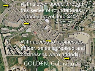 GOLDEN, Colorado With slower speed through, this series of roundabouts  reduced travel time 34%, With access to businesses easier, sales increased and businesses were added. . 