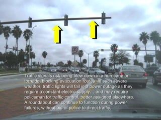 Traffic signals risk being blow down in a hurricane or tornado, blocking evacuation routes. In such severe weather, traffic lights will fail in a power outage as they require a constant electric supply… and may require policeman for traffic control, better assigned elsewhere.  A roundabout can continue to function during power failures, without aid of police to direct traffic.  