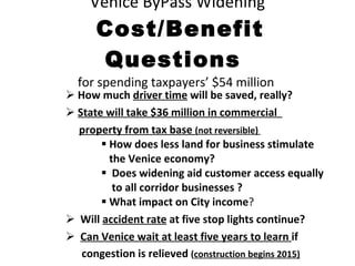 Venice ByPass Widening   Cost/Benefit Questions  for spending taxpayers’ $54 million  How much  driver time  will be saved, really? State will take $36 million in commercial  property from tax base  (not reversible)  How does less land for business stimulate the Venice economy? Does widening aid customer access equally to all corridor businesses ? What impact on City income ? Will  accident rate  at five stop lights continue? Can Venice wait at least five years to learn  if  congestion is relieved  ( construction begins 2015) 