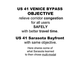 US 41 VENICE BYPASS  OBJECTIVE relieve corridor  congestion for all users SAFELY with better  travel time .  US 41 Sarasota Bayfront  with same objective. Here shares some of  what Sarasota learned to then chose  multi-modal 