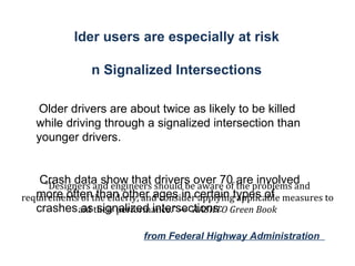 Older users are especially at risk In Signalized Intersections .  Older drivers are about twice as likely to be killed while driving through a signalized intersection than younger drivers. Crash data show that drivers over 70 are involved more often than other ages in certain types of crashes as signalized intersections.  from Federal Highway Administration  “ Designers and engineers should be aware of the problems and requirements of the elderly, and consider applying applicable measures to aid their performance.” —  AASHTO Green Book 