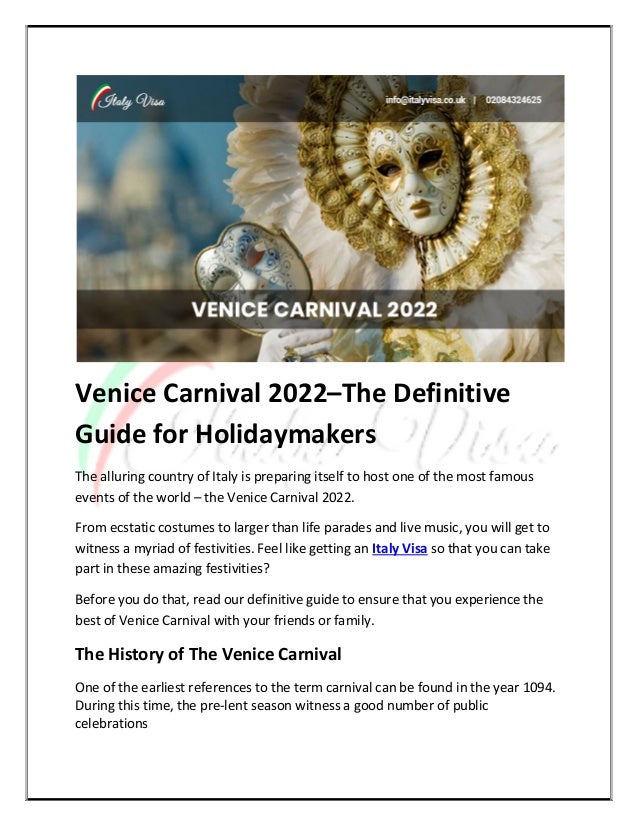 Venice Carnival 2022–The Definitive
Guide for Holidaymakers
The alluring country of Italy is preparing itself to host one of the most famous
events of the world – the Venice Carnival 2022.
From ecstatic costumes to larger than life parades and live music, you will get to
witness a myriad of festivities. Feel like getting an Italy Visa so that you can take
part in these amazing festivities?
Before you do that, read our definitive guide to ensure that you experience the
best of Venice Carnival with your friends or family.
The History of The Venice Carnival
One of the earliest references to the term carnival can be found in the year 1094.
During this time, the pre-lent season witness a good number of public
celebrations
 