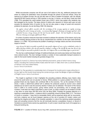 Whilst excursionists comprise over 85 per cent of all visitors to the city, additional pressures have
arisen by making the destination more accessible through the advent of low-cost airlines. Since the
opening up of eastern Europe, the city has also seen an influx of eastern Europeans, with city officials
reporting 60 000 Czechs arriving in 1200 coaches in one day. In Venice, van der Borg, Costa and Gotti
(1996: 314) calculated the visitor:resident (host) ratio of 89.4:1 which may explain why residents may
feel besieged by the tourists. The large volume of visitors who descend on Venice each year not only
exceeds the desirable limits of tourism for the city but also poses a range of social and economic
problems for planners. As van der Borg (1992: 52) observes
the negative external effects connected with the overloading of the carrying capacity are rapidly increasing,
frustrating the centre’s economy and society … excursionism [day tripping] is becoming increasingly important, while
residential tourism is losing relevance for the local tourism market … [and] … the local benefits are diminishing.
Tourism is becoming increasingly ineffective for Venice.
A number of positive measures have been enacted to address the saturation of the historic city by day
visitors including denying access to the city by unauthorized tour coaches via the main coach terminal.
Glasson et al. (1995: 116) summarize the problem of seeking to manage visitors and their environmental
impact in Venice:
every city must be kept as accessible as possible for some specific categories of users, such as inhabitants, visitors to
offices and firms located in the city, and commuters studying or working in the city. At the same time, the art city
needs to be kept as inaccessible as possible to some other user categories (the excursionist/day-trippers in particular).
The city has a well-developed heritage of traditional festivals and events (see below) and these attract
more cultural tourists. The city’s heritage includes a number of more sustainable transport solutions to
cater for the tourist market including the gondola (Image 21.6).
Images 21.4 and 21.5: Venice has many festivals and events, some of which have a long
history, including the Carnival where masks were first worn in 1268, which are a cultural artefact
of Venice’s rich and varied history.
Source: Venice Tourist Board
Image 21.6: The gondola is a sustainable form of transport for tourists and a major attraction in
its own right as the tourists travel along the canals and go under the Bridge of Sighs and Bridge
of Paglia. Source: Venice Tourist Board
This Insight is significant in that it highlights the prevailing problems affecting many historic cities
around the world which are not peculiar to Venice. Whilst pollution is a grave problem for Venice, the
greatest threat are day trippers who contribute little to the economy. Yet, as the example of Venice
shows, it takes a determined political will to address the pressures posed by tourism since vested
interests do not want to see the economy decline if visitors are not attracted. The launch of the Venice
Card in 2004 is to control tourism, giving visitors priority via pre-booking, and to manage visitor
numbers. It will need one million subscribers a year to work, so visitor numbers can be limited to 25 000
a day when on some days 200 000 arrive (Van der Borg 2004). Probably the greatest dilemma is in
reaching a sustainable solution – a balance which is poignantly voiced by Mosta (2004: 211): ‘The future
of Venice is uncertain. I hope that its remarkable history will be preserved along with its monuments,
and that a balance can be found between opening up this city of wonders for modern visitors and
restoring the integrity and vitality of the Venetian population’ in view of the declining resident population
base and prevailing concerns that the city will eventually become a peopleless museum or devoid of
Venetians as second home owners buy apartments. In such a case it would lose much of its appeal as a
living and working city.
FIGURE 21.1 Location of Venice. Source: King (1987), reproduced with kind permission R. King
 