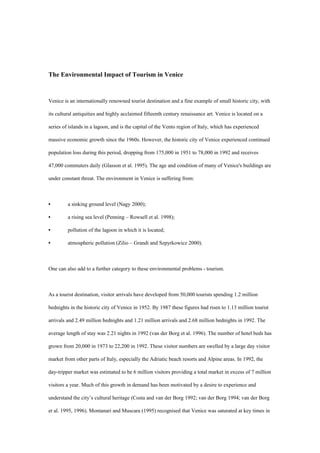 The Environmental Impact of Tourism in Venice
Venice is an internationally renowned tourist destination and a fine example of small historic city, with
its cultural antiquities and highly acclaimed fifteenth century renaissance art. Venice is located on a
series of islands in a lagoon, and is the capital of the Vento region of Italy, which has experienced
massive economic growth since the 1960s. However, the historic city of Venice experienced continued
population loss during this period, dropping from 175,000 in 1951 to 78,000 in 1992 and receives
47,000 commuters daily (Glasson et al. 1995). The age and condition of many of Venice's buildings are
under constant threat. The environment in Venice is suffering from:
• a sinking ground level (Nagy 2000);
• a rising sea level (Penning – Rowsell et al. 1998);
• pollution of the lagoon in which it is located;
• atmospheric pollution (Zilio – Grandi and Szpyrkowicz 2000).
One can also add to a further category to these environmental problems - tourism.
As a tourist destination, visitor arrivals have developed from 50,000 tourists spending 1.2 million
bednights in the historic city of Venice in 1952. By 1987 these figures had risen to 1.13 million tourist
arrivals and 2.49 million bednights and 1.21 million arrivals and 2.68 million bednights in 1992. The
average length of stay was 2.21 nights in 1992 (van der Borg et al. 1996). The number of hotel beds has
grown from 20,000 in 1973 to 22,200 in 1992. These visitor numbers are swelled by a large day visitor
market from other parts of Italy, especially the Adriatic beach resorts and Alpine areas. In 1992, the
day-tripper market was estimated to be 6 million visitors providing a total market in excess of 7 million
visitors a year. Much of this growth in demand has been motivated by a desire to experience and
understand the city’s cultural heritage (Costa and van der Borg 1992; van der Borg 1994; van der Borg
et al. 1995, 1996). Montanari and Muscara (1995) recognised that Venice was saturated at key times in
 