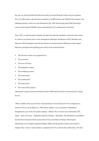 the year (e.g. Easter) and that the Police have had to close the Ponde del Liberta since the optimum
flow of 21,000 tourists a day has been exceeded (e.g. 60,000 at Easter and 100,000 in the summer). The
challenge posed by visitors was well illustrated in July 1989 when the pop group Pink Floyd held a
concert which attracted 200,000 visitors and pushed the City’s infrastructure to the limit.
Since 1987, on selected spring weekends, the land route from the mainland to Venice has been closed
to visitors as an extreme form of crisis management (Montanari and Muscara 1995). Montanari and
Muscara (1995) developed a nine-fold classification of tourists based on differences in their spatial
behaviour, perception and spending power which can be summarised thus:
 The first time visitors on an organised tour
 The rich tourist
 The lover of Venice
 The backpacker camper
 The worldlywise tourist
 The return tourist
 The resident artist
 The beach tourist
 The visitor with a purpose
reflecting the unique tourism environment (Fiorelli 1989) and the diversity of motivations for visiting
the city.
What is notable in the case of Venice is the dominance of excursionists (83.1%) in comparison to
tourists (16.9%) (van der Borg et al. 1996) which exhibits a very even pattern of distribution
throughout the year. In the first quarter (January – March) 14% of visitors arrive followed by 30%
(April – June), 32% (July – September) and 24% (October – December). The destination’s accessibility
has also been increased with the recent advent of low-cost airlines in Europe, following the
liberalisation of air transport regulations (Mason 2000), with the growth in leisure travel noted in
Chapter Three. Venice’s tourist market is comprised of 26.3% of arrivals from within Italy, 36% from
 