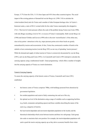Europe, 17.7% from the USA, 11.1% from Japan and 8.8% from other countries/regions. The social
impact of the existing patterns of demand led van der Borg et al. (1996: 314) to calculate the
visitor/resident (host) ratio for Venice and a number of other European heritage cities. In Venice’s
historical centre, a ratio of 89.4:1 existed while for the wider Venice municipality this dropped to
27.6:1. This level of visitor pressure reflects the scale of the problem facing Venice (see Costa 1990),
with only Bruges recording a level of 36:1, in excess of Venice’s municipality. Both van der Borg et al.
(1996) and Jansen-Verbeke and Lievois (1999) refer to the term ‘touristification’ of the urban area,
since at key points / attractions in the city, major pressure points exist where locals are greatly
outnumbered by tourists and excursionists. In fact, Venice has constructed a number of hotels in the
suburbs to host commuting tourists (van der Borg 1991) as one way of spreading ‘tourist pressure’.
While the demand and supply of urban tourism in Venice is extensively documented by van der Borg
(1991), and van der Borg and Costa (1993), it is Canestrelli and Costa's (1991) attempt to calculate the
carrying capacity using a mathematical model - linear programming - which offers a number of insights
into the carrying capacity of Venice as a tourist destination.
Venice's Carrying Capacity
To assess the carrying capacity of the historic centre of Venice, Canestrelli and Costa (1991)
established:
• the historic centre of Venice comprises 700ha, with buildings protected from alterations by
government legislation;
• the resident population and extent of daily commuting into and out of the city;
• the optimal use level of the destination using a range of variables such as supporting facilities
(e.g. hotels, restaurants and parking spaces) and those variables describing the nature of the
users (e.g. categories of tourist);
• the local tourist-dependant and non-tourist dependant population in the locality and the
theoretical relationship which exists between tourists and these two sub-groups. Each group
also seeks to maximise their own position. For example, the tourist-dependant population will
seek to push the tourist carrying capacity up as they derive economic benefits from visitor
 