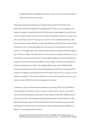 spending, but residents not dependent on tourism are likely to try and minimise the number of
visitors to reduce the costs of tourism.
Using a linear programming technique (see Canestrelli and Costa 1991 for full details of the
mathematical model and its application), the optimal growth of Venice as a tourist destination was
explored. According to Canestrelli and Costa (1991) the optimal carrying capacity for the historic city
of Venice would be to admit 9780 tourists who use hotel accommodation, 1460 tourists staying in non-
hotel accommodation and 10,857 day trippers on a daily basis. One important consideration is that
tourism demand is seasonal, although less so for urban destinations with their all year round attractions.
Nevertheless, if the 4.1 million day trippers who visit Venice were evenly spread this would still
amount to 11,233 trippers a day. In fact research has estimated that an average of 37,500 day trippers a
day visit Venice in August. Canestrelli and Costa (1991) argue that a ceiling of 25,000 visitors a day is
the maximum carrying capacity for Venice. This has important implications for the environment and
its long term preservation if the carrying capacity is being exceeded. Obviously, the ecological and
economic carrying capacity are likely to have slightly different values, but the 25,000 threshold
provides an indication of the scale of tourism that is desirable in an ideal world. Yet the reality of the
situation is very different: van der Borg and Costa (1993) observe that in 1987, on 156 days a year this
number was exceeded. On 22 occasions 40,000 visitors a day visited Venice and on 6 days the visitor
numbers exceeded 60,000. So what are the implications for the future?
According to a variety of tourism forecasts produced by van der Borg (1992) for the year 2000, the
critical threshold of 25,000 visitors will be exceeded on 216 days and on 7 days the visitor numbers
will exceed 100,000 if the current growth rate in arrivals continues. In fact when 100,000 visitors fill
the city, the local police close the bridge connecting the historic centre with the mainland for safety
reasons. But the large volume of visitors which descend on Venice each year not only exceeds the
desirable limits of tourism for the city, but also poses a range of social and economic problems for
planners. As van der Borg (1992: 52) observes
the negative external effects connected with the overloading of the carrying capacity are
rapidly increasing, frustrating the centre's economy and society ... excursionism [day tripping]
 