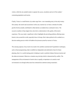 visitors, while the city needed to plan to separate the access, circulation and exit of the resident /
commuting population and tourists.
Clearly, Venice is a small historic city under siege from a new marauding army in the early twenty-
first century: the tourist and excursionist. In this case, tourism has not been a stimulus for urban
growth, but has actually contributed to urban decline as residents have continued to leave. The
excessive numbers of day-trippers have also led to a deterioration in the quality of the tourist
experience. This case study is significant in that it highlights the prevailing problems affecting many
historic cities around the world, especially those in Europe. But it takes political will to embark on a
decision-making process which will address the pressures posed by tourism in Venice.
The carrying capacity of any tourist city needs to be carefully examined and if quantitative techniques,
such as linear programming, help to establish an independent and authoritative basis for future
planning, then it is a useful starting point in helping to reach a symbiotic balance between tourism and
the urban environment. Otherwise a situation may develop which is characterised by conflict. The
management of the environment of tourist cities is equally as important as in sensitive rural
environments even though urban areas have attracted less attention among researchers.
 